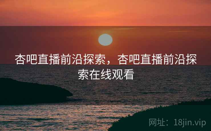 杏吧直播前沿探索，杏吧直播前沿探索在线观看