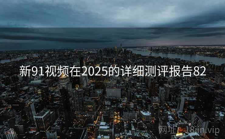 新91视频在2025的详细测评报告82