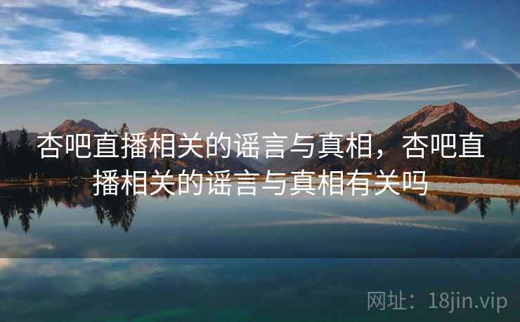 杏吧直播相关的谣言与真相，杏吧直播相关的谣言与真相有关吗