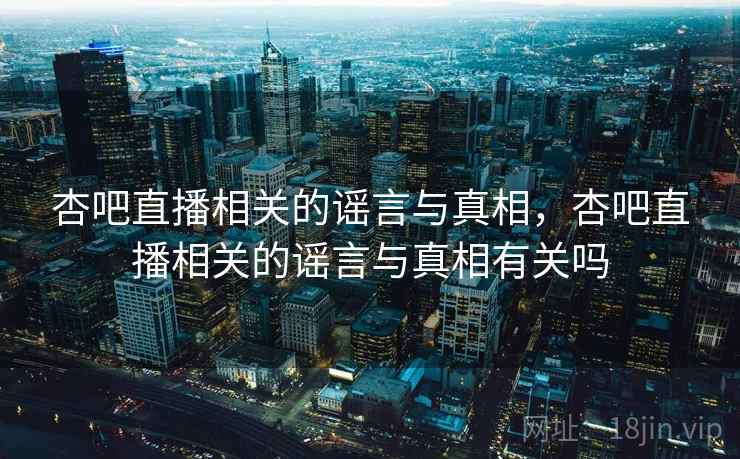 杏吧直播相关的谣言与真相，杏吧直播相关的谣言与真相有关吗