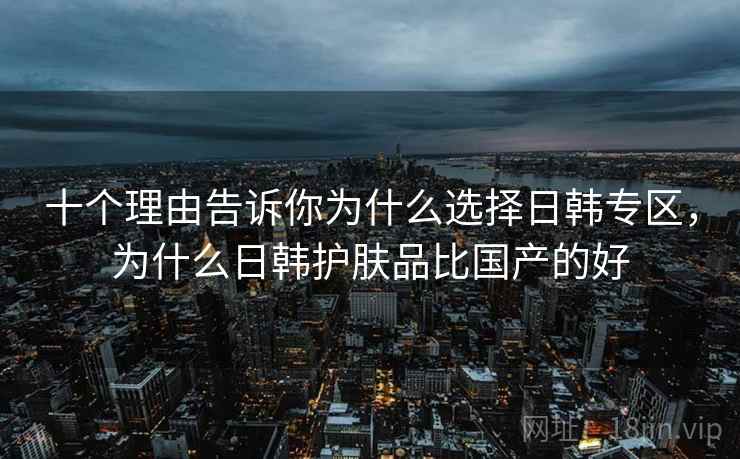 十个理由告诉你为什么选择日韩专区，为什么日韩护肤品比国产的好