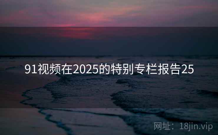91视频在2025的特别专栏报告25