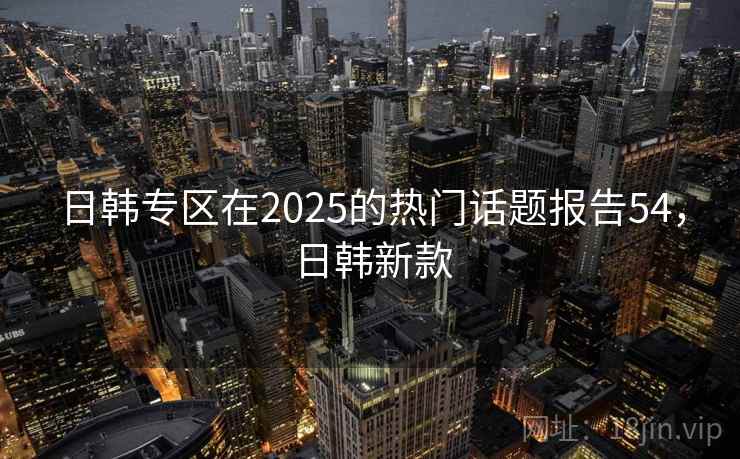 日韩专区在2025的热门话题报告54，日韩新款