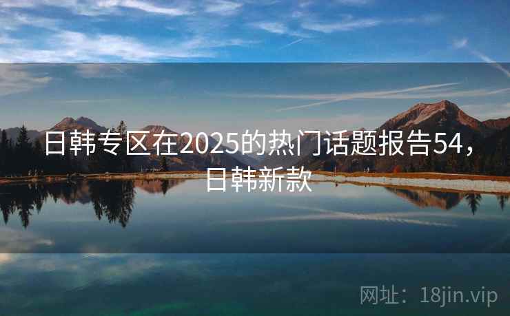 日韩专区在2025的热门话题报告54,日韩新款 日韩专区在2025的热门话题报告54,日韩新款