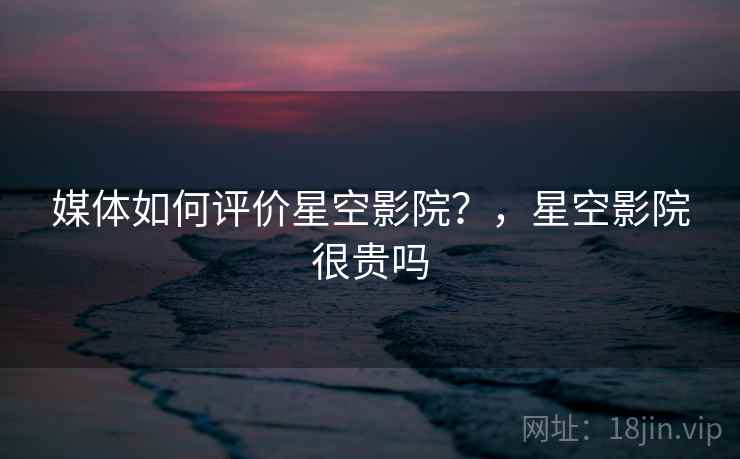 媒体如何评价星空影院？，星空影院很贵吗