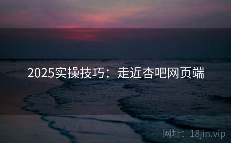 2025实操技巧：走近杏吧网页端