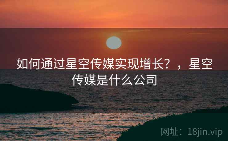 如何通过星空传媒实现增长？，星空传媒是什么公司