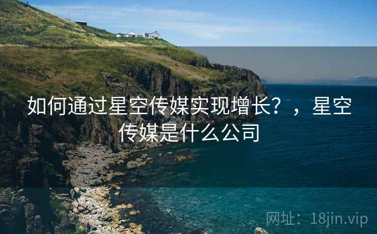 如何通过星空传媒实现增长？，星空传媒是什么公司