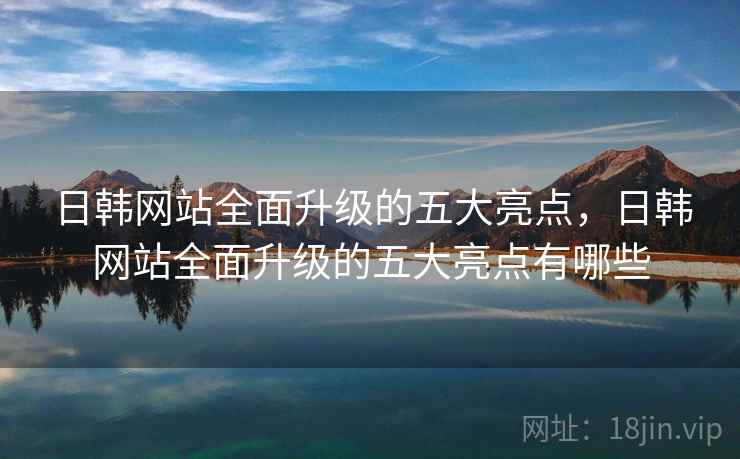 日韩网站全面升级的五大亮点，日韩网站全面升级的五大亮点有哪些