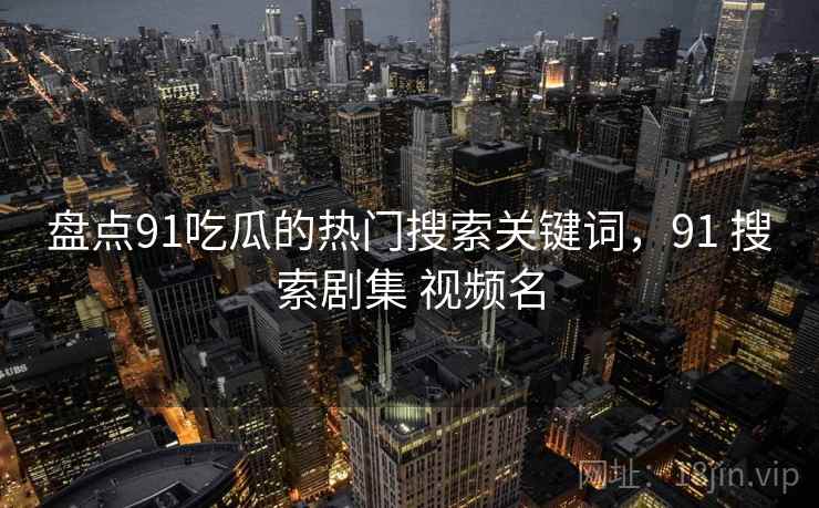 盘点91吃瓜的热门搜索关键词，91 搜索剧集 视频名