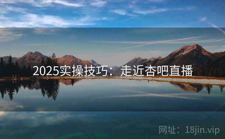 2025实操技巧：走近杏吧直播