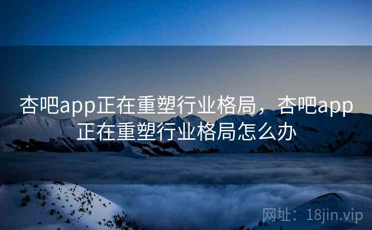 杏吧app正在重塑行业格局，杏吧app正在重塑行业格局怎么办