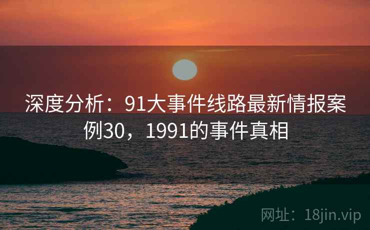 深度分析：91大事件线路最新情报案例30，1991的事件真相