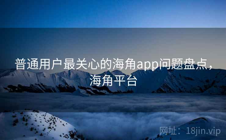 普通用户最关心的海角app问题盘点，海角平台